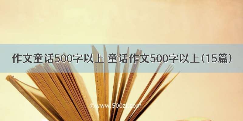 作文童话500字以上 童话作文500字以上(15篇)
