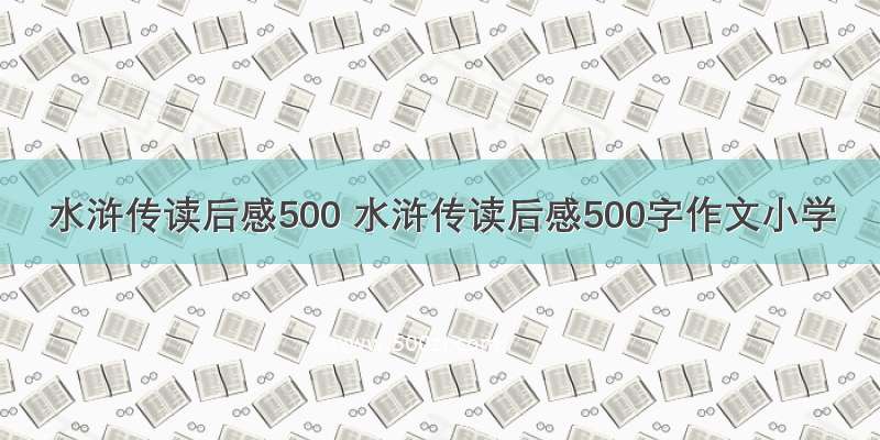 水浒传读后感500 水浒传读后感500字作文小学