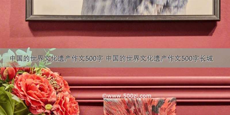 中国的世界文化遗产作文500字 中国的世界文化遗产作文500字长城