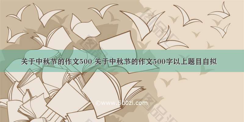 关于中秋节的作文500 关于中秋节的作文500字以上题目自拟
