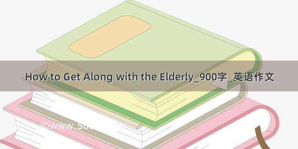 How to Get Along with the Elderly_900字_英语作文