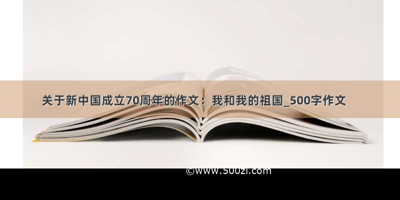 关于新中国成立70周年的作文：我和我的祖国_500字作文