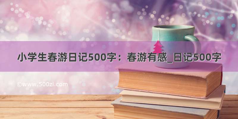 小学生春游日记500字：春游有感_日记500字