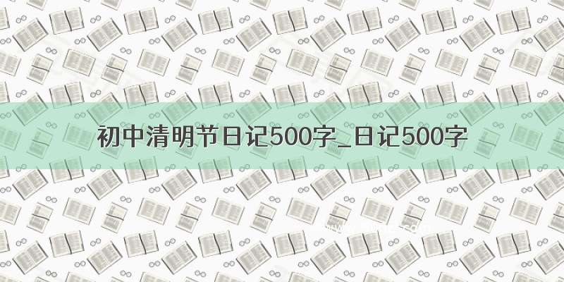 初中清明节日记500字_日记500字