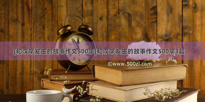 [和汉字发生的故事作文500字]和汉字发生的故事作文500字3篇