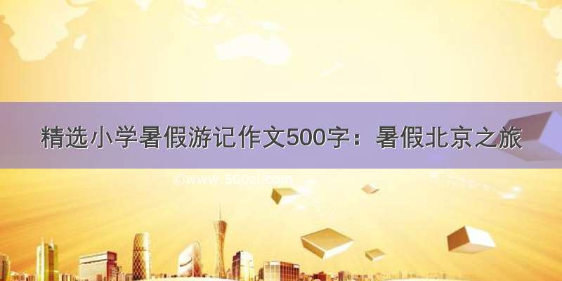 精选小学暑假游记作文500字：暑假北京之旅