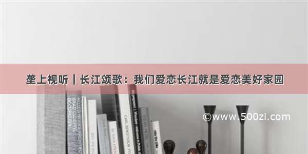垄上视听｜长江颂歌：我们爱恋长江就是爱恋美好家园
