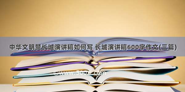 中华文明赞长城演讲稿如何写 长城演讲稿600字作文(三篇)