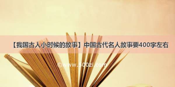 【我国古人小时候的故事】中国古代名人故事要400字左右