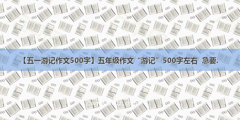 【五一游记作文500字】五年级作文“游记”500字左右  急要.